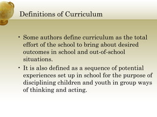 Definitions of Curriculum 
• Some authors define curriculum as the total 
effort of the school to bring about desired 
outcomes in school and out-of-school 
situations. 
• It is also defined as a sequence of potential 
experiences set up in school for the purpose of 
disciplining children and youth in group ways 
of thinking and acting. 
 