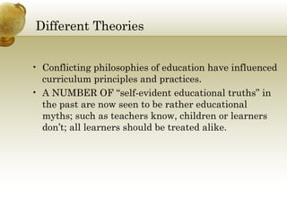 Different Theories 
• Conflicting philosophies of education have influenced 
curriculum principles and practices. 
• A NUMBER OF “self-evident educational truths” in 
the past are now seen to be rather educational 
myths; such as teachers know, children or learners 
don’t; all learners should be treated alike. 
 
