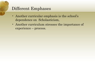 Different Emphases 
• Another curricular emphasis is the school’s 
dependence on Scholasticism, 
• Another curriculum stresses the importance of 
experience – process. 
 