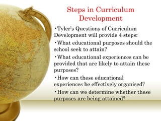 Steps in Curriculum 
Development 
•Tyler’s Questions of Curriculum 
Development will provide 4 steps: 
•What educational purposes should the 
school seek to attain? 
•What educational experiences can be 
provided that are likely to attain these 
purposes? 
•How can these educational 
experiences be effectively organised? 
•How can we determine whether these 
purposes are being attained? 
 