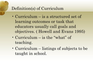 Definition(s) of Curriculum 
• Curriculum – is a structured set of 
learning outcomes or task that 
educators usually call goals and 
objectives. ( Howell and Evans 1995) 
• Curriculum – is the “what” of 
teaching. 
• Curriculum – listings of subjects to be 
taught in school. 
 