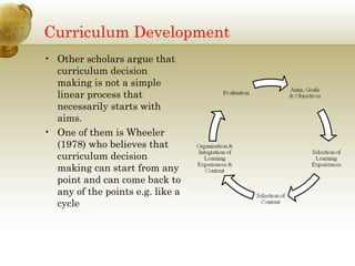 Curriculum Development 
• Other scholars argue that 
curriculum decision 
making is not a simple 
linear process that 
necessarily starts with 
aims. 
• One of them is Wheeler 
(1978) who believes that 
curriculum decision 
making can start from any 
point and can come back to 
any of the points e.g. like a 
cycle 
 