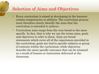 Selection of Aims and Objectives 
• Every curriculum is aimed at developing in the learners 
certain competencies or abilities. The curriculum process 
must therefore clearly identify the aims that the 
curriculum is intended to achieve. 
• Curriculum aims range from the very broad to the more 
specific. In fact, that is why we use the terms aims, goals 
and objectives to refer to them. Aims are broad 
statements which cover all of the experiences provided in 
the curriculum; goals are tied to specific subjects or group 
of contents within the curriculum; while objectives 
describe the more specific outcomes that can be attained 
as a result of lessons or instruction delivered at the 
classroom. 
 