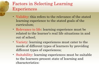 Factors in Selecting Learning 
Experiences 
• Validity: this refers to the relevance of the stated 
learning experience to the stated goals of the 
curriculum; 
• Relevance to life: learning experience must be 
related to the learner’s real life situations in and 
out of school; 
• Variety: learning experiences must cater to the 
needs of different types of learners by providing 
different types of experiences; 
• Suitability: learning experiences must be suitable 
to the learners present state of learning and 
characteristics: 
 