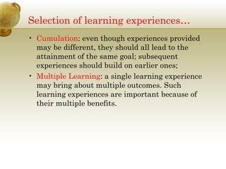 Selection of learning experiences… 
• Cumulation: even though experiences provided 
may be different, they should all lead to the 
attainment of the same goal; subsequent 
experiences should build on earlier ones; 
• Multiple Learning: a single learning experience 
may bring about multiple outcomes. Such 
learning experiences are important because of 
their multiple benefits. 
 