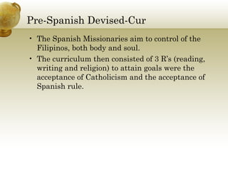 Pre-Spanish Devised-Cur 
• The Spanish Missionaries aim to control of the 
Filipinos, both body and soul. 
• The curriculum then consisted of 3 R’s (reading, 
writing and religion) to attain goals were the 
acceptance of Catholicism and the acceptance of 
Spanish rule. 
 