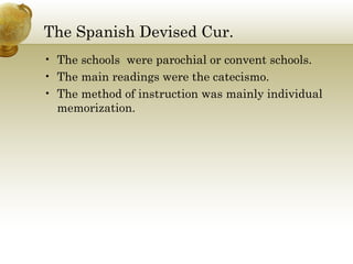The Spanish Devised Cur. 
• The schools were parochial or convent schools. 
• The main readings were the catecismo. 
• The method of instruction was mainly individual 
memorization. 
 