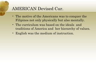 AMERICAN Devised Cur. 
• The motive of the Americans was to conquer the 
Filipinos not only physically but also mentally. 
• The curriculum was based on the ideals and 
traditions of America and her hierarchy of values. 
• English was the medium of instruction. 
 