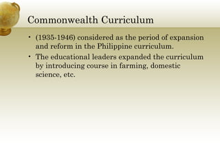 Commonwealth Curriculum 
• (1935-1946) considered as the period of expansion 
and reform in the Philippine curriculum. 
• The educational leaders expanded the curriculum 
by introducing course in farming, domestic 
science, etc. 
 