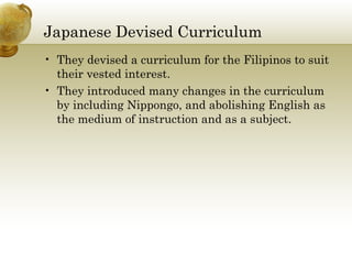 Japanese Devised Curriculum 
• They devised a curriculum for the Filipinos to suit 
their vested interest. 
• They introduced many changes in the curriculum 
by including Nippongo, and abolishing English as 
the medium of instruction and as a subject. 
 