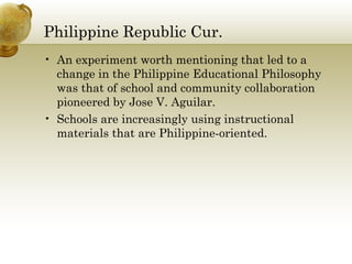 Philippine Republic Cur. 
• An experiment worth mentioning that led to a 
change in the Philippine Educational Philosophy 
was that of school and community collaboration 
pioneered by Jose V. Aguilar. 
• Schools are increasingly using instructional 
materials that are Philippine-oriented. 
 