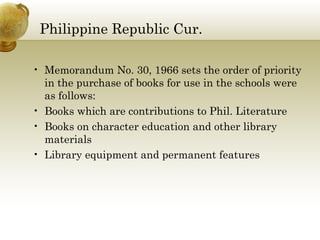 Philippine Republic Cur. 
• Memorandum No. 30, 1966 sets the order of priority 
in the purchase of books for use in the schools were 
as follows: 
• Books which are contributions to Phil. Literature 
• Books on character education and other library 
materials 
• Library equipment and permanent features 
 