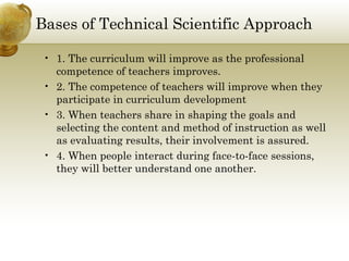 Bases of Technical Scientific Approach 
• 1. The curriculum will improve as the professional 
competence of teachers improves. 
• 2. The competence of teachers will improve when they 
participate in curriculum development 
• 3. When teachers share in shaping the goals and 
selecting the content and method of instruction as well 
as evaluating results, their involvement is assured. 
• 4. When people interact during face-to-face sessions, 
they will better understand one another. 
 