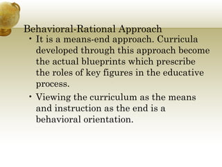 Behavioral-Rational Approach 
• It is a means-end approach. Curricula 
developed through this approach become 
the actual blueprints which prescribe 
the roles of key figures in the educative 
process. 
• Viewing the curriculum as the means 
and instruction as the end is a 
behavioral orientation. 
 