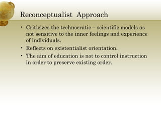 Reconceptualist Approach 
• Criticizes the technocratic – scientific models as 
not sensitive to the inner feelings and experience 
of individuals. 
• Reflects on existentialist orientation. 
• The aim of education is not to control instruction 
in order to preserve existing order. 
 