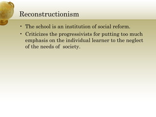 Reconstructionism 
• The school is an institution of social reform. 
• Criticizes the progressivists for putting too much 
emphasis on the individual learner to the neglect 
of the needs of society. 
 