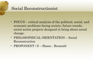 Social Reconstructionist 
• FOCUS – critical analysis of the political, social, and 
economic problems facing society; future trends; 
social action projects designed to bring about social 
change. 
• PHILOSOPHICAL ORIENTATION – Social 
Reconstruction 
• PROPONENT / S – Shane , Bramald 
 