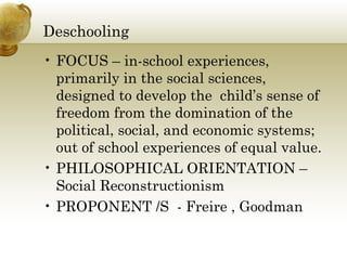 Deschooling 
• FOCUS – in-school experiences, 
primarily in the social sciences, 
designed to develop the child’s sense of 
freedom from the domination of the 
political, social, and economic systems; 
out of school experiences of equal value. 
• PHILOSOPHICAL ORIENTATION – 
Social Reconstructionism 
• PROPONENT /S - Freire , Goodman 
 