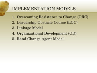 IMPLEMENTATION MODELS 
1. Overcoming Resistance to Change (ORC) 
2. Leadership Obstacle Course (LOC) 
3. Linkage Model 
4. Organizational Development (OD) 
5. Rand Change Agent Model 
 