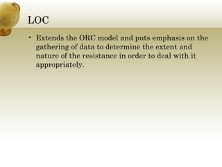 LOC 
• Extends the ORC model and puts emphasis on the 
gathering of data to determine the extent and 
nature of the resistance in order to deal with it 
appropriately. 
 