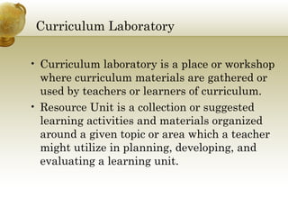 Curriculum Laboratory 
• Curriculum laboratory is a place or workshop 
where curriculum materials are gathered or 
used by teachers or learners of curriculum. 
• Resource Unit is a collection or suggested 
learning activities and materials organized 
around a given topic or area which a teacher 
might utilize in planning, developing, and 
evaluating a learning unit. 
 