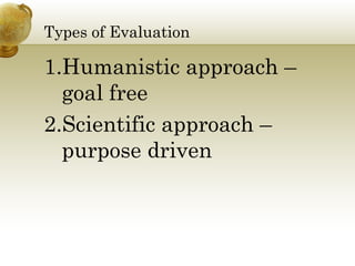 Types of Evaluation 
1.Humanistic approach – 
goal free 
2.Scientific approach – 
purpose driven 
 
