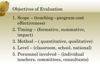 Objectives of Evaluation 
1. Scope – (teaching –program-cost 
effectiveness) 
2. Timing – (formative, summative, 
impact) 
3. Method – ( quantitative, qualitative) 
4. Level – (classroom, school, national) 
5. Personnel involved – (individual 
teachers, committees, consultants) 
 