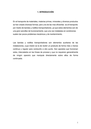 1. INTRODUCCIÓN
En el transporte de materiales, materias primas, minerales y diversos productos
se han creado diversas formas; pero una de las mas eficientes es el transporte
por medio de bandas y rodillos transportadores, ya que estos elementos son de
una gran sencillez de funcionamiento, que una vez instaladas en condiciones
suelen dar pocos problemas mecánicos y de mantenimiento.
Las bandas y rodillos transportadoras son elementos auxiliares de las
instalaciones, cuya misión es la de recibir un producto de forma más o menos
continua y regular para conducirlo a otro punto. Son aparatos que funcionan
solos, intercalados en las líneas de proceso y que no requieren generalmente
de ningún operario que manipule directamente sobre ellos de forma
continuada.
1
 