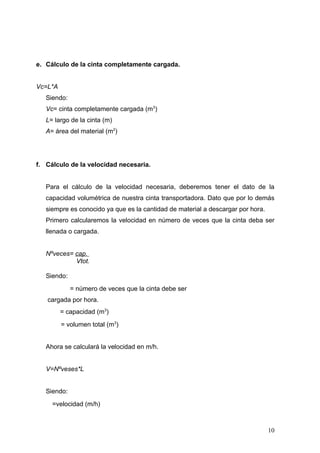e. Cálculo de la cinta completamente cargada.
Vc=L*A
Siendo:
Vc= cinta completamente cargada (m3
)
L= largo de la cinta (m)
A= área del material (m2
)
f. Cálculo de la velocidad necesaria.
Para el cálculo de la velocidad necesaria, deberemos tener el dato de la
capacidad volumétrica de nuestra cinta transportadora. Dato que por lo demás
siempre es conocido ya que es la cantidad de material a descargar por hora.
Primero calcularemos la velocidad en número de veces que la cinta deba ser
llenada o cargada.
Nºveces= cap.
Vtot.
Siendo:
= número de veces que la cinta debe ser
cargada por hora.
= capacidad (m3
)
= volumen total (m3
)
Ahora se calculará la velocidad en m/h.
V=Nºveses*L
Siendo:
=velocidad (m/h)
10
 