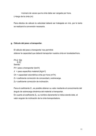 =número de veces que la cinta debe ser cargada por hora.
L=largo de la cinta (m)
Para efectos de cálculo la velocidad deberá ser trabajada en m/s, por lo tanto
se realizará la conversión necesaria.
g. Cálculo del peso a transportar.
El cálculo del peso a transportar nos permitirá
obtener la capacidad que deberá transportar nuestra cinta en toneladas/hora.
Pt=δ *Ch
Z1*Z2
Siendo:
Pt = peso a transportar (ton/h)
δ = peso específico material (Kg/m3
)
Ch = capacidad volumétrica cinta por hora (m3
/h)
Z1= coeficiente corrección de concavidad y sobrecarga.
Z2= coeficiente corrección de inclinación.
Para el coeficiente Z1, es posible obtener su valor mediante el conocimiento del
ángulo de sobrecarga dinámica del material a transportar.
En cuanto al coeficiente Z2, su nombre claramente lo indica siendo éste, el
valor angular de inclinación de la cinta transportadora.
11
 