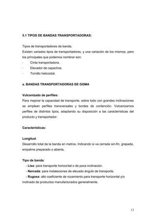 5.1 TIPOS DE BANDAS TRANSPORTADORAS:
Tipos de transportadores de banda.
Existen variados tipos de transportadores, y una variación de los mismos, pero
los principales que podemos nombrar son:
· Cinta transportadora.
· Elevador de capachos.
· Tornillo helicoidal.
a. BANDAS TRANSPORTADORAS DE GOMA
Vulcanizado de perfiles:
Para mejorar la capacidad de transporte, sobre todo con grandes inclinaciones
se emplean perfiles transversales y bordes de contención. Vulcanizamos
perfiles de distintos tipos, adaptando su disposición a las características del
producto y transportador.
Características:
Longitud:
Desarrollo total de la banda en metros. Indicando si va cerrada sin-fin, grapada,
empalme preparado o abierta.
Tipo de banda:
- Lisa: para transporte horizontal o de poca inclinación.
- Nervada: para instalaciones de elevado ángulo de transporte.
- Rugosa: alto coeficiente de rozamiento para transporte horizontal y/o
inclinado de productos manufacturados generalmente.
13
 