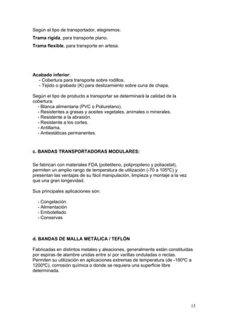 Según el tipo de transportador, elegiremos:
Trama rígida, para transporte plano.
Trama flexible, para transporte en artesa.
Acabado inferior:
- Cobertura para transporte sobre rodillos.
- Tejido o grabado (K) para deslizamiento sobre cuna de chapa.
Según el tipo de producto a transportar se determinará la calidad de la
cobertura:
- Blanca alimentaria (PVC o Poliuretano).
- Resistentes a grasas y aceites vegetales, animales o minerales.
- Resistente a la abrasión.
- Resistente a los cortes.
- Antillama.
- Antiestáticas permanentes.
c. BANDAS TRANSPORTADORAS MODULARES:
Se fabrican con materiales FDA (polietileno, polipropileno y poliacetal),
permiten un amplio rango de temperatura de utilización (-70 a 105ºC) y
presentan las ventajas de su fácil manipulación, limpieza y montaje a la vez
que una gran longevidad.
Sus principales aplicaciones son:
- Congelación
- Alimentación
- Embotellado
- Conservas
d. BANDAS DE MALLA METÁLICA / TEFLÓN
Fabricadas en distintos metales y aleaciones, generalmente están constituidas
por espiras de alambre unidas entre sí por varillas onduladas o rectas.
Permiten su utilización en aplicaciones extremas de temperatura (de -180ºC a
1200ºC), corrosión química o donde se requiera una superficie libre
determinada.
15
 