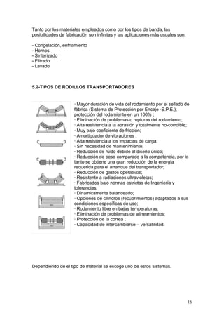 Tanto por los materiales empleados como por los tipos de banda, las
posibilidades de fabricación son infinitas y las aplicaciones más usuales son:
- Congelación, enfriamiento
- Hornos
- Sinterizado
- Filtrado
- Lavado
5.2-TIPOS DE RODILLOS TRANSPORTADORES
· Mayor duración de vida del rodamiento por el sellado de
fábrica (Sistema de Protección por Encaje -S.P.E.),
protección del rodamiento en un 100% ;
· Eliminación de problemas o rupturas del rodamiento;
· Alta resistencia a la abrasión y totalmente no-corroible;
· Muy bajo coeficiente de fricción;
· Amortiguador de vibraciones ;
· Alta resistencia a los impactos de carga;
· Sin necesidad de mantenimiento;
· Reducción de ruido debido al diseño único;
· Reducción de peso comparado a la competencia, por lo
tanto se obtiene una gran reducción de la energía
requerida para el arranque del transportador;
· Reducción de gastos operativos;
· Resistente a radiaciones ultravioletas;
· Fabricados bajo normas estrictas de Ingeniería y
tolerancias;
· Dinámicamente balanceado;
· Opciones de cilindros (recubrimientos) adaptados a sus
condiciones específicas de uso;
· Rodamiento libre en bajas temperaturas;
· Eliminación de problemas de alineamientos;
· Protección de la correa ;
· Capacidad de intercambiarse – versatilidad.
Dependiendo de el tipo de material se escoge uno de estos sistemas.
16
 