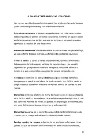 6. EQUIPOS Y HERRAMIENTAS UTULIZADAS
Las bandas y rodillos transportadores poseen las siguientes herramientas para
poder funcionar óptimamente y con una buena eficiencia:
Estructura soportante: la estructura soportante de una cinta transportadora
está compuesta por perfiles tubulares o angulares, formando en algunos casos
verdaderos puentes que se fijan a su vez, en soportes o torres estructurales
apernadas o soldadas en una base sólida.
Elementos deslizantes: son los elementos sobre los cuales se apoya la carga,
ya sea en forma directa o indirecta, perteneciendo a estos los siguientes;
Correa o banda: la correa o banda propiamente tal, que le da el nombre a
éstos equipos, tendrá una gran variedad de características, y su elección
dependerá en gran parte del material a transportar, velocidad, esfuerzo o
tensión a la que sea sometida, capacidad de carga a transportar, etc.
Polines: generalmente los transportadores que poseen éstos elementos
incorporados a su estructura básica de funcionamiento, son del tipo inerte, la
carga se desliza sobre ellos mediante un impulso ajeno a los polines y a ella
misma.
Elementos motrices: el elemento motriz de mayor uso en los transportadores
es el del tipo eléctrico, variando sus características según la exigencia a la cual
sea sometido. Además del motor, las poleas, los engranajes, el motorreductor,
son otros de los elementos que componen el sistema motriz.
Elementos tensores: es el elemento que permitirá mantener la tensión en la
correa o banda, asegurando el buen funcionamiento del sistema.
Tambor motriz y de retorno: la función de los tambores es funcionar como
poleas, las que se ubicaran en el comienzo y fin de la cinta transportadora,
18
 