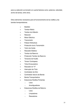 para su selección se tomarán en cuenta factores como: potencia, velocidad,
ancho de banda, entre otros.
Otros elementos necesarios para el funcionamiento de los rodillos y las
bandas transportadoras:
• Bastidor
• Tambor Motriz
• Tambor de Inflexión
• Reductor
• Motor Eléctrico
• Transmisión
• Poleas Hidráulicas
• Protección de la Transmisión
• Tolvín de Caída
• Rascador Elástico
• Tambor de Reenvío
• Protección Tambor de Reenvío
• Tensores de Husillo
• Tensor Contrapeso
• Tolva Encauzadora
• Rascador en "V"
• Interruptor de Tirón
• Controlador de Giro
• Controlador desvío de Banda
• Banda Transportadora
• Estaciones Rodillos Portantes
o Lisos
o Amortiguadores
• Estaciones Rodillos de Retorno
o Lisos
o Limpiadores
o Rascadores
19
 