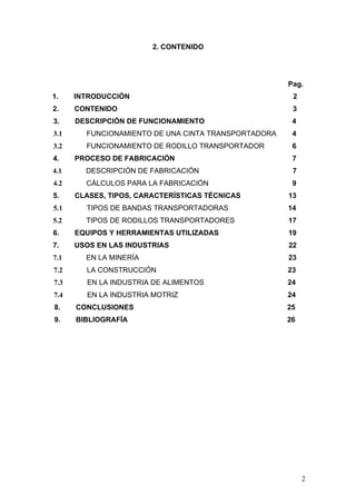 2. CONTENIDO
Pag.
1. INTRODUCCIÓN 2
2. CONTENIDO 3
3. DESCRIPCIÓN DE FUNCIONAMIENTO 4
3.1 FUNCIONAMIENTO DE UNA CINTA TRANSPORTADORA 4
3.2 FUNCIONAMIENTO DE RODILLO TRANSPORTADOR 6
4. PROCESO DE FABRICACIÓN 7
4.1 DESCRIPCIÓN DE FABRICACIÓN 7
4.2 CÁLCULOS PARA LA FABRICACIÓN 9
5. CLASES, TIPOS, CARACTERÍSTICAS TÉCNICAS 13
5.1 TIPOS DE BANDAS TRANSPORTADORAS 14
5.2 TIPOS DE RODILLOS TRANSPORTADORES 17
6. EQUIPOS Y HERRAMIENTAS UTILIZADAS 19
7. USOS EN LAS INDUSTRIAS 22
7.1 EN LA MINERÍA 23
7.2 LA CONSTRUCCIÓN 23
7.3 EN LA INDUSTRIA DE ALIMENTOS 24
7.4 EN LA INDUSTRIA MOTRIZ 24
8. CONCLUSIONES 25
9. BIBLIOGRAFÍA 26
2
 
