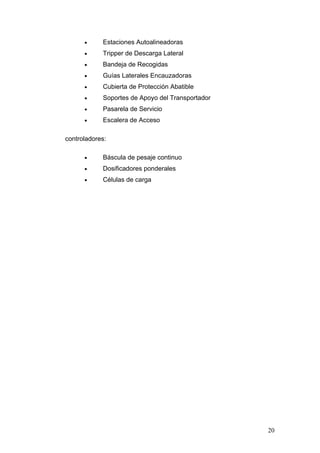• Estaciones Autoalineadoras
• Tripper de Descarga Lateral
• Bandeja de Recogidas
• Guías Laterales Encauzadoras
• Cubierta de Protección Abatible
• Soportes de Apoyo del Transportador
• Pasarela de Servicio
• Escalera de Acceso
controladores:
• Báscula de pesaje continuo
• Dosificadores ponderales
• Células de carga
20
 