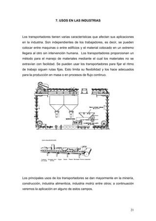 7. USOS EN LAS INDUSTRIAS
Los transportadores tienen varias características que afectan sus aplicaciones
en la industria. Son independientes de los trabajadores, es decir, se pueden
colocar entre maquinas o entre edificios y el material colocado en un extremo
llegara al otro sin intervención humana. Los transportadores proporcionan un
método para el manejo de materiales mediante el cual los materiales no se
extravían con facilidad. Se pueden usar los transportadores para fijar el ritmo
de trabajo siguen rutas fijas. Esto limita su flexibilidad y los hace adecuados
para la producción en masa o en procesos de flujo continuo.
Los principales usos de los transportadores se dan mayormente en la minería,
construcción, industria alimenticia, industria motriz entre otros; a continuación
veremos la aplicación en alguno de estos campos.
21
 