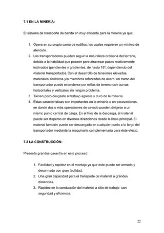 7.1 EN LA MINERÍA:
El sistema de transporte de banda en muy eficiente para la mineria ya que:
1. Opera en su propia cama de rodillos, los cuales requieren un mínimo de
atención.
2. Los transportadores pueden seguir la naturaleza ordinaria del terreno,
debido a la habilidad que poseen para atravesar pasos relativamente
inclinados (pendientes y gradientes, de hasta 18º, dependiendo del
material transportado). Con el desarrollo de tensiones elevadas,
materiales sintéticos y/o miembros reforzados de acero, un tramo del
transportador puede extenderse por millas de terreno con curvas
horizontales y verticales sin ningún problema.
3. Tienen poco desgaste al trabajo agreste y duro de la minería
4. Estas características son importantes en la minería o en excavaciones,
en donde dos o más operaciones de cavado pueden dirigirse a un
mismo punto central de carga. En el final de la descarga, el material
puede ser disperso en diversas direcciones desde la línea principal. El
material también puede ser descargado en cualquier punto a lo largo del
transportador mediante la maquinaria complementaria para éste efecto.
7.2 LA CONSTRUCCIÓN:
Presenta grandes garantía en este proceso:
1. Facilidad y rapidez en el montaje ya que este puede ser armado y
desarmado con gran facilidad.
2. Una gran capacidad para el transporte de material a grandes
distancias.
3. Rapidez en la conducción del material a sitio de trabajo con
seguridad y eficiencia.
22
 
