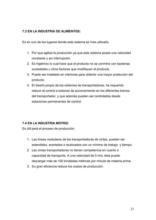7.3 EN LA INDUSTRIA DE ALIMENTOS:
Es en uno de los lugares donde este sistema es mas utilizado.
1. Por que agiliza la producción ya que este sistema posee una velocidad
constante y sin interrupción.
2. Es higiénico lo cual hace que el producto no se conmine con bacterias
suciedades u otros factores que modifiquen el producto.
3. Puede ser instalado en interiores para obtener una mayor protección del
producto.
4. El diseño propio de los sistemas de transportadores, ha requerido
reducir el control a botones de accionamiento en los diferentes tramos
del transportador, y que además pueden ser controlados desde
estaciones permanentes de control.
7.4 EN LA INDUSTRIA MOTRIZ:
Es útil para el proceso de producción:
1. Las líneas modulares de los transportadoras de cintas, pueden ser
extendidos, acortados o reubicados con un mínimo de trabajo y tiempo.
2. Las cintas transportadoras no tienen competencia en cuanto a
capacidad de transporte. A una velocidad de 5 m/s, ésta puede
descargar más de 100 toneladas métricas por minuto de materia prima.
3. Su gran eficiencia reduce los costos de producción.
23
 