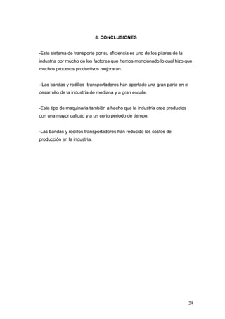 8. CONCLUSIONES
-Este sistema de transporte por su eficiencia es uno de los pilares de la
industria por mucho de los factores que hemos mencionado lo cual hizo que
muchos procesos productivos mejoraran.
- Las bandas y rodillos transportadores han aportado una gran parte en el
desarrollo de la industria de mediana y a gran escala.
-Este tipo de maquinaria también a hecho que la industria cree productos
con una mayor calidad y a un corto periodo de tiempo.
-Las bandas y rodillos transportadores han reducido los costos de
producción en la industria.
24
 