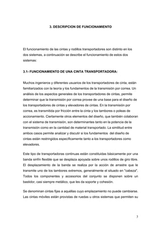 3. DESCRIPCION DE FUNCIONAMIENTO
El funcionamiento de las cintas y rodillos transportadores son distinto en los
dos sistemas, a continuación se describe el funcionamiento de estos dos
sistemas:
3.1- FUNCIONAMIENTO DE UNA CINTA TRANSPORTADORA:
Muchos ingenieros y diferentes usuarios de los transportadores de cinta, están
familiarizados con la teoría y los fundamentos de la transmisión por correa. Un
análisis de los aspectos generales de los transportadores de cintas, permite
determinar que la transmisión por correa provee de una base para el diseño de
los transportadores de cintas y elevadores de cintas. En la transmisión por
correa, es transmitida por fricción entre la cinta y los tambores o poleas de
accionamiento. Ciertamente otros elementos del diseño, que también colaboran
con el sistema de transmisión, son determinantes tanto en la potencia de la
transmisión como en la cantidad de material transportado. La similitud entre
ambos casos permite analizar y discutir si los fundamentos del diseño de
cintas están restringidos específicamente tanto a los transportadores como
elevadores.
Este tipo de transportadoras continuas están constituidas básicamente por una
banda sinfín flexible que se desplaza apoyada sobre unos rodillos de giro libre.
El desplazamiento de la banda se realiza por la acción de arrastre que le
transmite uno de los tambores extremos, generalmente el situado en "cabeza".
Todos los componentes y accesorios del conjunto se disponen sobre un
bastidor, casi siempre metálico, que les da soporte y cohesión.
Se denominan cintas fijas a aquéllas cuyo emplazamiento no puede cambiarse.
Las cintas móviles están provistas de ruedas u otros sistemas que permiten su
3
 