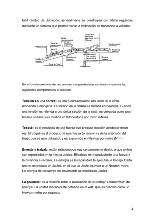 fácil cambio de ubicación; generalmente se construyen con altura regulable,
mediante un sistema que permite variar la inclinación de transporte a voluntad.
En el funcionamiento de las bandas transportadoras se tiene en cuenta los
siguientes componentes o cálculos:
Tensión en una correa: es una fuerza actuando a lo largo de la cinta,
tendiendo a elongarla. La tensión de la correa es medida en Newtons. Cuando
una tensión es referida a una única sección de la cinta, es conocida como una
tensión unitaria y es medida en Kilonewtons por metro (kN/m).
Troqué: es el resultado de una fuerza que produce rotación alrededor de un
eje. El troqué es el producto de una fuerza (o tensión) y de la extensión del
brazo que se esté utilizando y es expresado en Newton por metro (N*m).
Energía y trabajo: están relacionados muy cercanamente debido a que ambos
son expresados en la misma unidad. El trabajo es el producto de una fuerza y
la distancia a recorrer. La energía es la capacidad de ejecutar un trabajo. Cada
uno es expresado en Joules, en el que un Joule equivale a un Newton-metro.
La energía de un cuerpo en movimiento es medida en Joules.
La potencia: es la relación entre la realización de un trabajo o transmisión de
energía. La unidad mecánica de potencia es el watt, que es definido como un
Newton-metro por segundo.
4
 