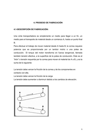 4. PROSESO DE FABRICACIÓN
4.1-DESCRIPCIÓN DE FABRICACIÓN:
Una cinta transportadora es simplemente un medio para llegar a un fin, un
medio para el transporte de material desde un comienzo A, hasta un punto final
B.
Para efectuar el trabajo de mover material desde A hasta B, la correa requiere
potencia que es proporcionada por un tambor motriz o una polea de
conducción. El torque del motor transforma en fuerza tangencial, llamada
también tensión efectiva, a la superficie de la polea de conducción. Éste es el
“tirón” o tensión requerida por la correa para mover el material de A a B, y es la
suma de lo siguiente:
La tensión debe vencer la fricción de la correa y de los componentes en
contacto con ella.
La tensión debe vencer la fricción de la carga
La tensión debe aumentar o disminuir debido a los cambios de elevación.
6
 