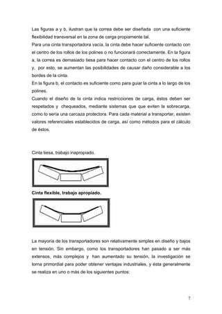 Las figuras a y b, ilustran que la correa debe ser diseñada con una suficiente
flexibilidad transversal en la zona de carga propiamente tal.
Para una cinta transportadora vacía, la cinta debe hacer suficiente contacto con
el centro de los rollos de los polines o no funcionará correctamente. En la figura
a, la correa es demasiado tiesa para hacer contacto con el centro de los rollos
y, por esto, se aumentan las posibilidades de causar daño considerable a los
bordes de la cinta.
En la figura b, el contacto es suficiente como para guiar la cinta a lo largo de los
polines.
Cuando el diseño de la cinta indica restricciones de carga, éstos deben ser
respetados y chequeados, mediante sistemas que que eviten la sobrecarga,
como lo sería una carcaza protectora. Para cada material a transportar, existen
valores referenciales establecidos de carga, así como métodos para el cálculo
de éstos.
Cinta tiesa, trabajo inapropiado.
Cinta flexible, trabajo apropiado.
La mayoría de los transportadores son relativamente simples en diseño y bajos
en tensión. Sin embargo, como los transportadores han pasado a ser más
extensos, más complejos y han aumentado su tensión, la investigación se
torna primordial para poder obtener ventajas industriales, y ésta generalmente
se realiza en uno o más de los siguientes puntos:
7
 