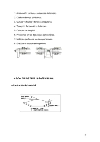 1. Aceleración y roturas, problemas de tensión.
2. Costo en tiempo y distancia.
3. Curvas verticales y terrenos irregulares.
4. Trough to flat transition distances.
5. Cambios de longitud.
6. Problemas en las dos poleas conductoras.
7. Múltiples perfiles de los transportadores.
8. Graduar el espacio entre polines.
4.2-CÁLCULOS PARA LA FABRICACIÓN:
a-Cubicación del material.
8
 