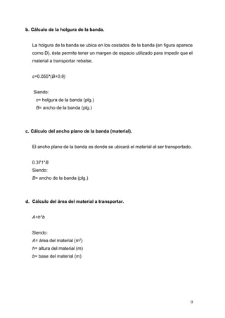 b. Cálculo de la holgura de la banda.
La holgura de la banda se ubica en los costados de la banda (en figura aparece
como D), ésta permite tener un margen de espacio utilizado para impedir que el
material a transportar rebalse.
c=0.055*(B+0.9)
Siendo:
c= holgura de la banda (plg.)
B= ancho de la banda (plg.)
c. Cálculo del ancho plano de la banda (material).
El ancho plano de la banda es donde se ubicará el material al ser transportado.
0.371*B
Siendo:
B= ancho de la banda (plg.)
d. Cálculo del área del material a transportar.
A=h*b
Siendo:
A= área del material (m2
)
h= altura del material (m)
b= base del material (m)
9
 