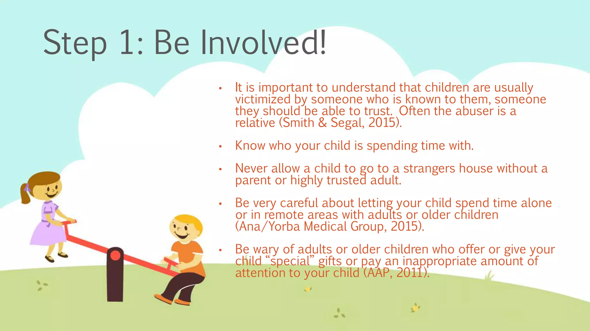 Step 1: Be Involved!
• It is important to understand that children are usually
victimized by someone who is known to them, someone
they should be able to trust. Often the abuser is a
relative (Smith & Segal, 2015).
• Know who your child is spending time with.
• Never allow a child to go to a strangers house without a
parent or highly trusted adult.
• Be very careful about letting your child spend time alone
or in remote areas with adults or older children
(Ana/Yorba Medical Group, 2015).
• Be wary of adults or older children who offer or give your
child “special” gifts or pay an inappropriate amount of
attention to your child (AAP, 2011).
 