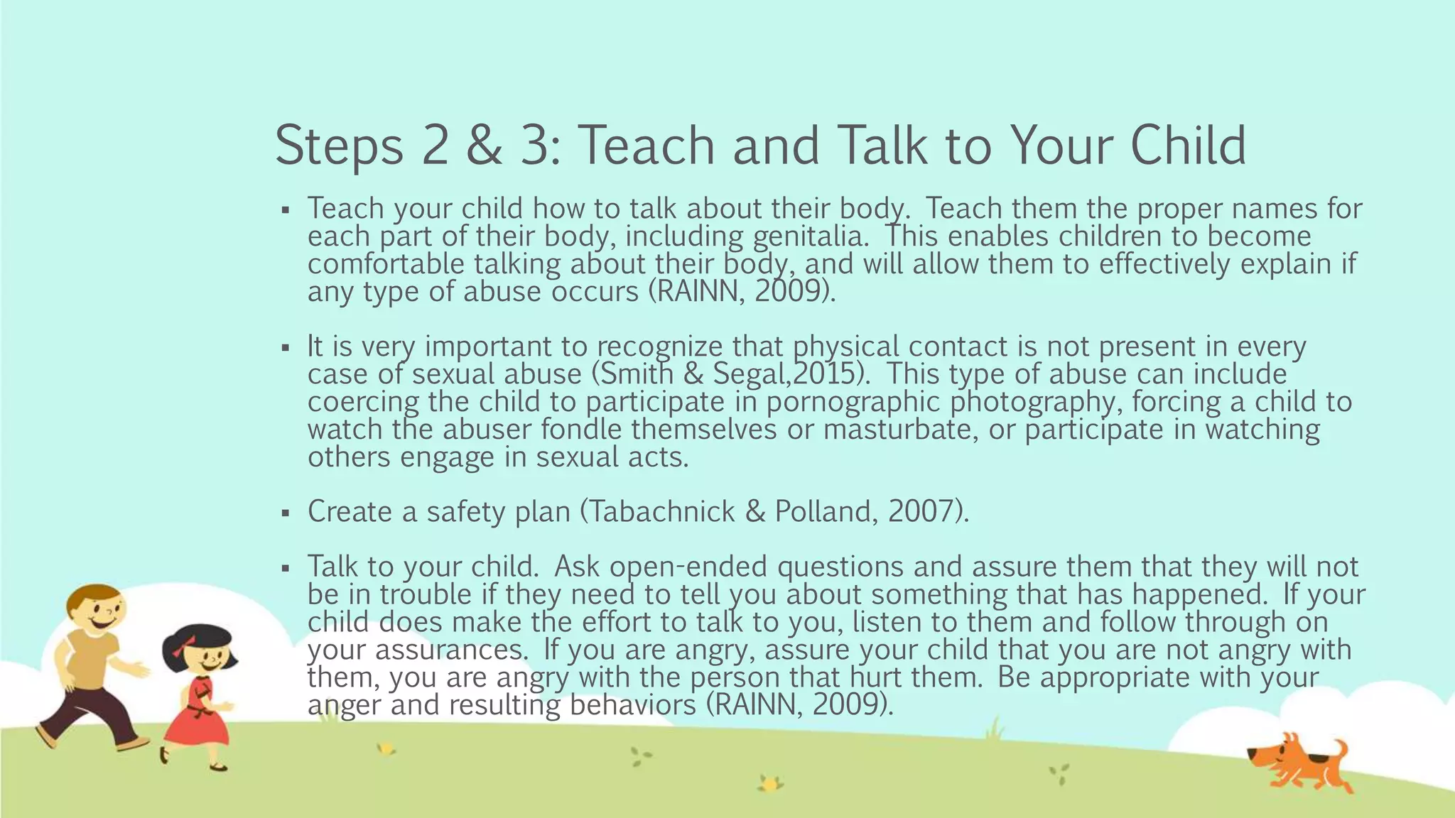 Steps 2 & 3: Teach and Talk to Your Child
 Teach your child how to talk about their body. Teach them the proper names for
each part of their body, including genitalia. This enables children to become
comfortable talking about their body, and will allow them to effectively explain if
any type of abuse occurs (RAINN, 2009).
 It is very important to recognize that physical contact is not present in every
case of sexual abuse (Smith & Segal,2015). This type of abuse can include
coercing the child to participate in pornographic photography, forcing a child to
watch the abuser fondle themselves or masturbate, or participate in watching
others engage in sexual acts.
 Create a safety plan (Tabachnick & Polland, 2007).
 Talk to your child. Ask open-ended questions and assure them that they will not
be in trouble if they need to tell you about something that has happened. If your
child does make the effort to talk to you, listen to them and follow through on
your assurances. If you are angry, assure your child that you are not angry with
them, you are angry with the person that hurt them. Be appropriate with your
anger and resulting behaviors (RAINN, 2009).
 