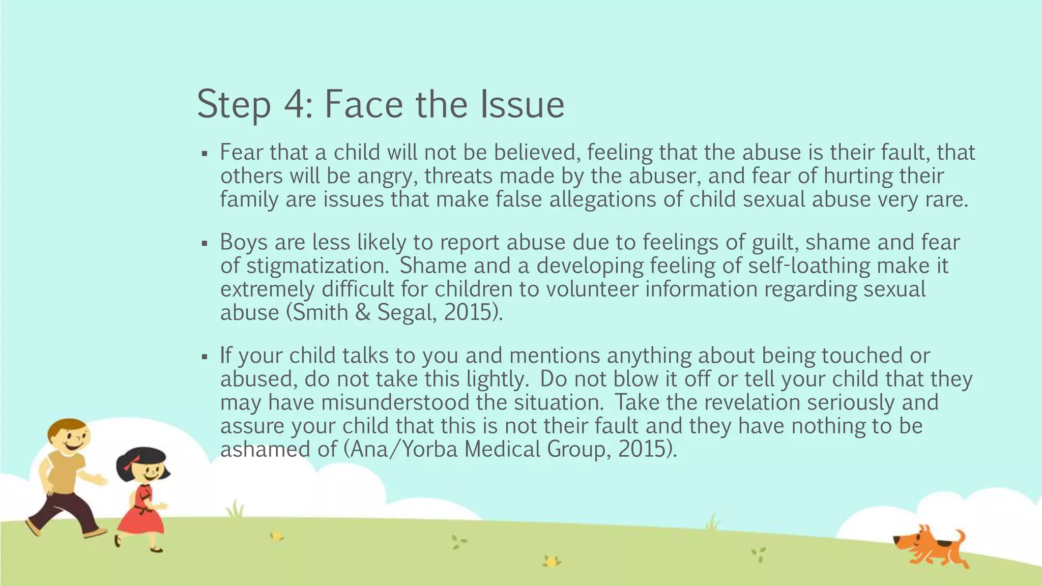 Step 4: Face the Issue
 Fear that a child will not be believed, feeling that the abuse is their fault, that
others will be angry, threats made by the abuser, and fear of hurting their
family are issues that make false allegations of child sexual abuse very rare.
 Boys are less likely to report abuse due to feelings of guilt, shame and fear
of stigmatization. Shame and a developing feeling of self-loathing make it
extremely difficult for children to volunteer information regarding sexual
abuse (Smith & Segal, 2015).
 If your child talks to you and mentions anything about being touched or
abused, do not take this lightly. Do not blow it off or tell your child that they
may have misunderstood the situation. Take the revelation seriously and
assure your child that this is not their fault and they have nothing to be
ashamed of (Ana/Yorba Medical Group, 2015).
 